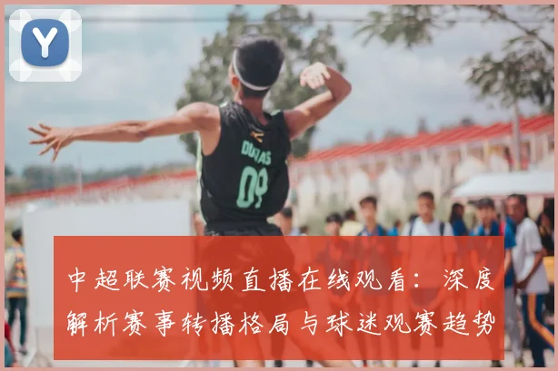中超联赛视频直播在线观看：深度解析赛事转播格局与球迷观赛趋势