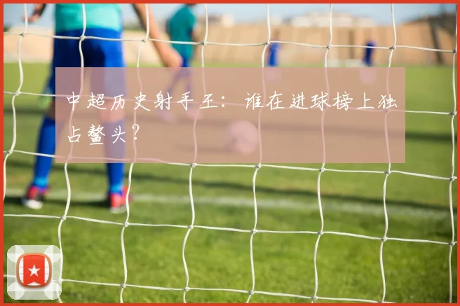 中超历史射手王:谁在进球榜上独占鳌头?