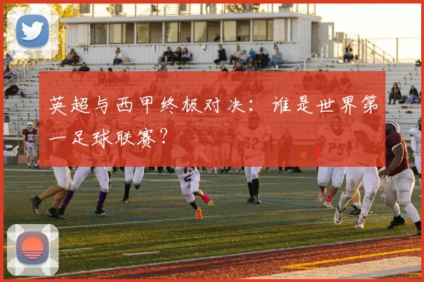 英超与西甲终极对决:谁是世界第一足球联赛?