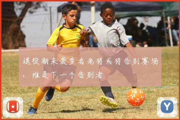 退役潮来袭多名老将或将告别赛场，谁是下一个告别者