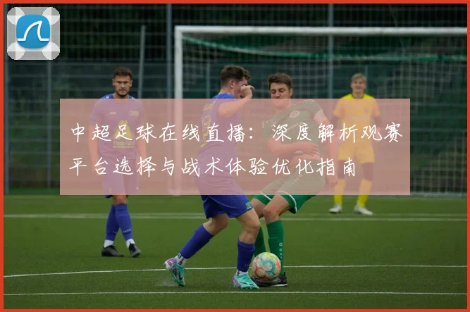 中超足球在线直播:深度解析观赛平台选择与战术体验优化指南