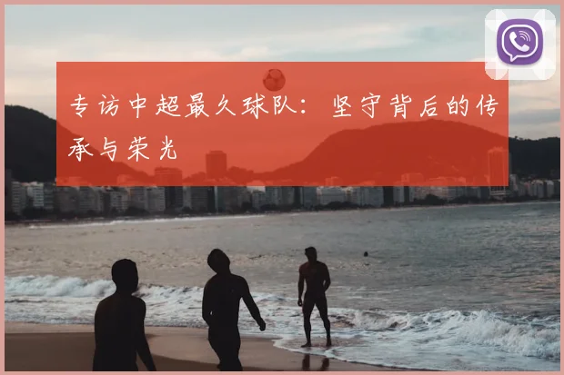专访中超最久球队：坚守背后的传承与荣光