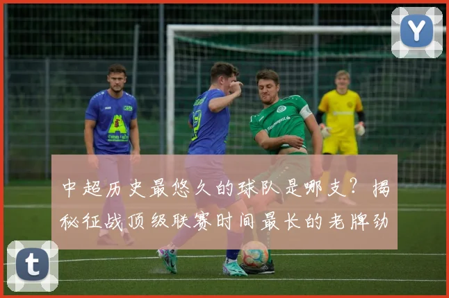 中超历史最悠久的球队是哪支?揭秘征战顶级联赛时间最长的老牌劲旅