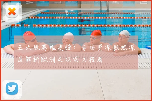 五大联赛谁更强?专访资深教练深度解析欧洲足坛实力格局