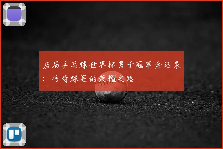 历届乒乓球世界杯男子冠军全记录:传奇球星的荣耀之路