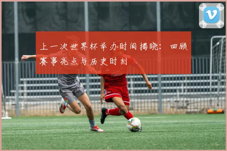 上一次世界杯举办时间揭晓:回顾赛事亮点与历史时刻
