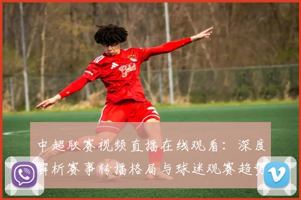 中超联赛视频直播在线观看：深度解析赛事转播格局与球迷观赛趋势
