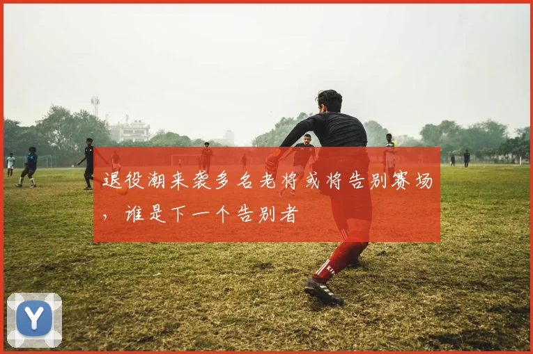 退役潮来袭多名老将或将告别赛场，谁是下一个告别者